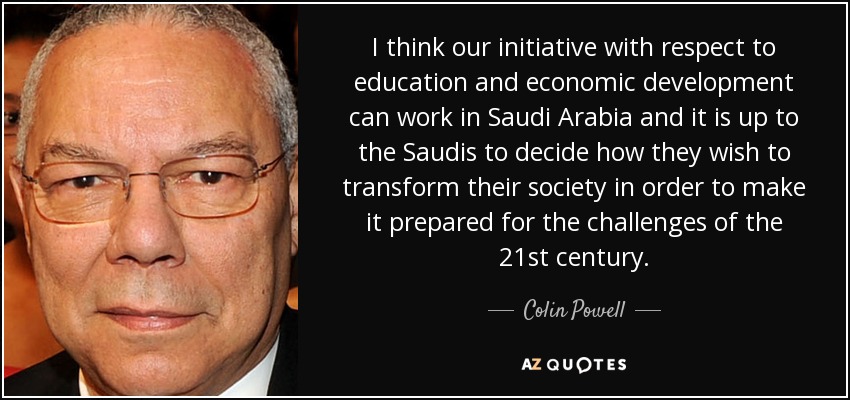 I think our initiative with respect to education and economic development can work in Saudi Arabia and it is up to the Saudis to decide how they wish to transform their society in order to make it prepared for the challenges of the 21st century. - Colin Powell