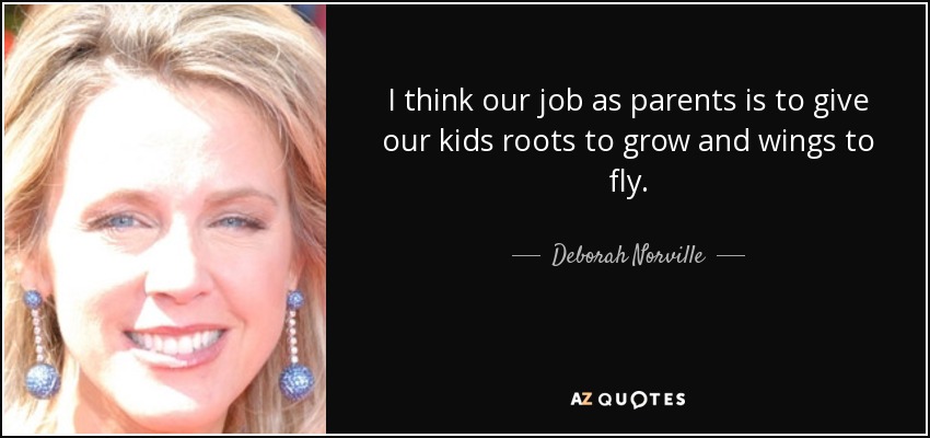 I think our job as parents is to give our kids roots to grow and wings to fly. - Deborah Norville