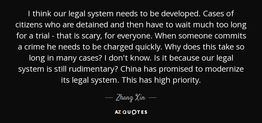 I think our legal system needs to be developed. Cases of citizens who are detained and then have to wait much too long for a trial - that is scary, for everyone. When someone commits a crime he needs to be charged quickly. Why does this take so long in many cases? I don't know. Is it because our legal system is still rudimentary? China has promised to modernize its legal system. This has high priority. - Zhang Xin
