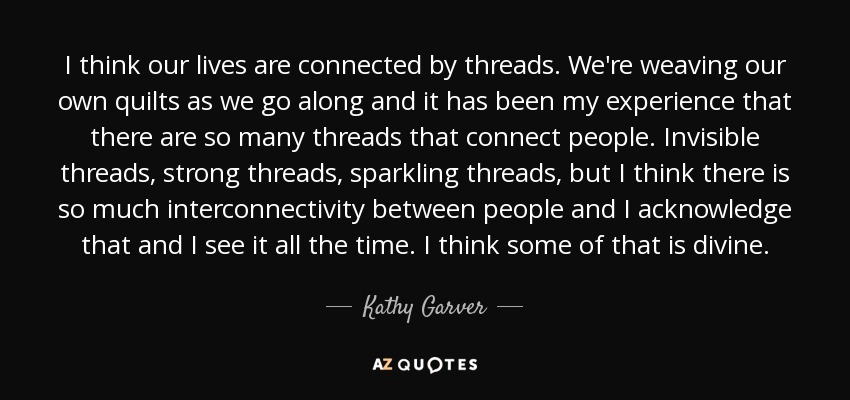 I think our lives are connected by threads. We're weaving our own quilts as we go along and it has been my experience that there are so many threads that connect people. Invisible threads, strong threads, sparkling threads, but I think there is so much interconnectivity between people and I acknowledge that and I see it all the time. I think some of that is divine. - Kathy Garver