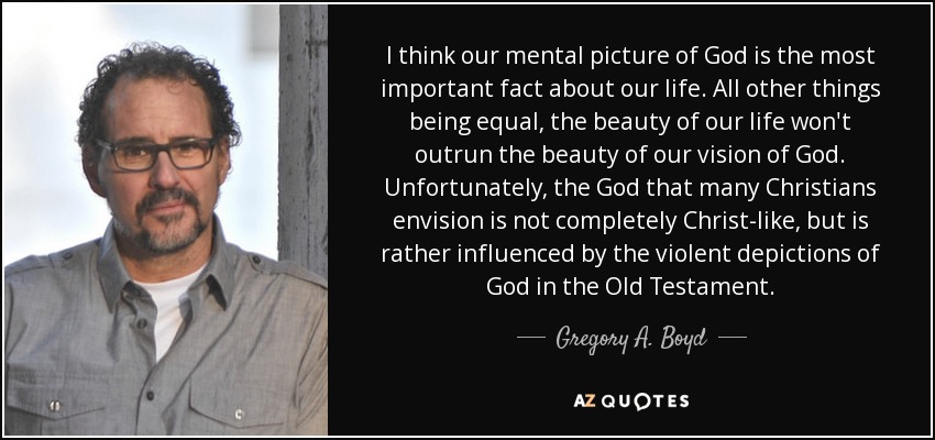 I think our mental picture of God is the most important fact about our life. All other things being equal, the beauty of our life won't outrun the beauty of our vision of God. Unfortunately, the God that many Christians envision is not completely Christ-like, but is rather influenced by the violent depictions of God in the Old Testament. - Gregory A. Boyd
