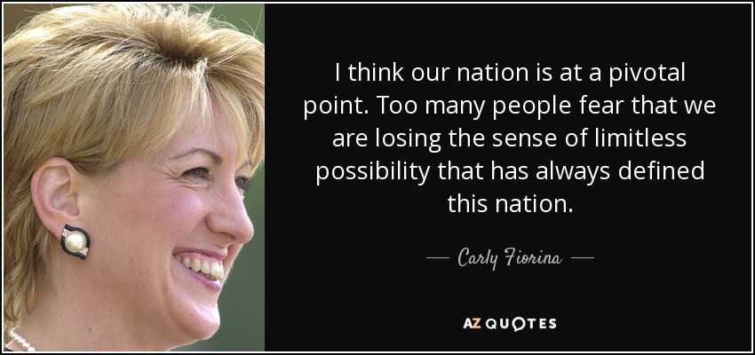 I think our nation is at a pivotal point. Too many people fear that we are losing the sense of limitless possibility that has always defined this nation. - Carly Fiorina