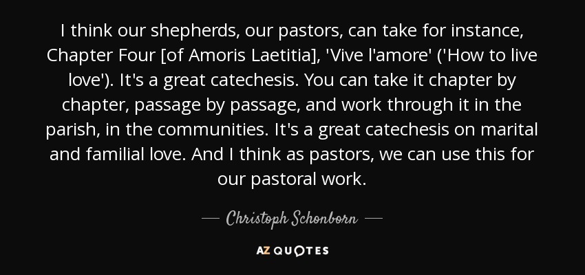 I think our shepherds, our pastors, can take for instance, Chapter Four [of Amoris Laetitia], 'Vive l'amore' ('How to live love'). It's a great catechesis. You can take it chapter by chapter, passage by passage, and work through it in the parish, in the communities. It's a great catechesis on marital and familial love. And I think as pastors, we can use this for our pastoral work. - Christoph Schonborn