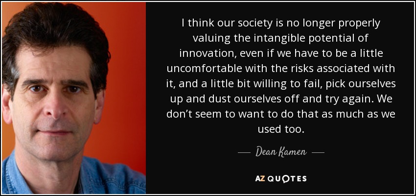 I think our society is no longer properly valuing the intangible potential of innovation, even if we have to be a little uncomfortable with the risks associated with it, and a little bit willing to fail, pick ourselves up and dust ourselves off and try again. We don’t seem to want to do that as much as we used too. - Dean Kamen