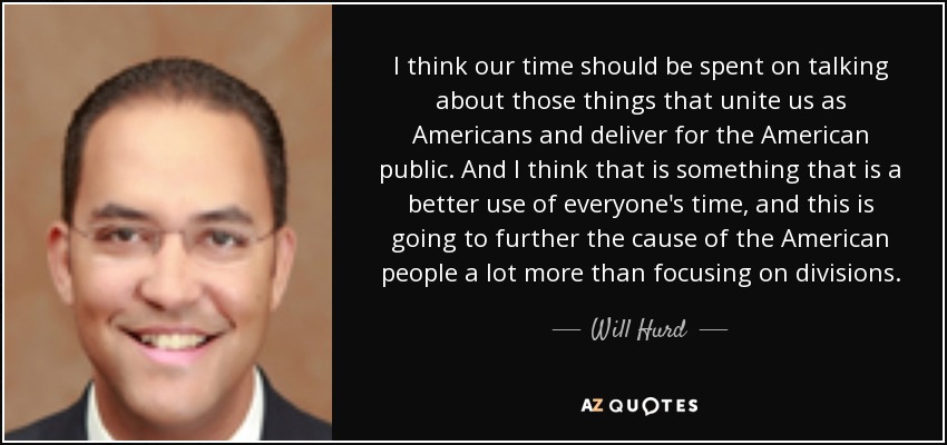 I think our time should be spent on talking about those things that unite us as Americans and deliver for the American public. And I think that is something that is a better use of everyone's time, and this is going to further the cause of the American people a lot more than focusing on divisions. - Will Hurd
