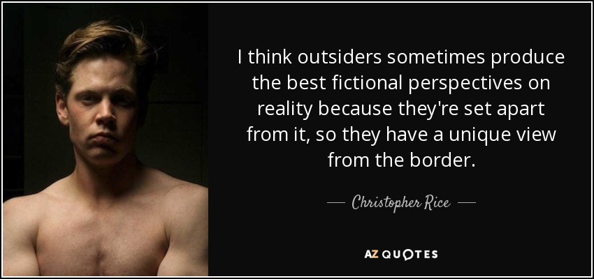I think outsiders sometimes produce the best fictional perspectives on reality because they're set apart from it, so they have a unique view from the border. - Christopher Rice