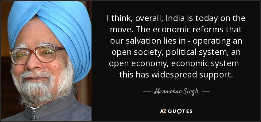 I think, overall, India is today on the move. The economic reforms that our salvation lies in - operating an open society, political system, an open economy, economic system - this has widespread support. - Manmohan Singh