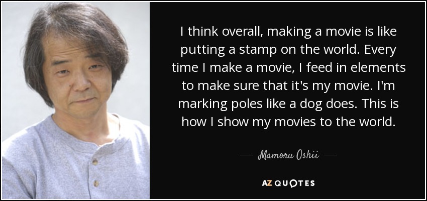 I think overall, making a movie is like putting a stamp on the world. Every time I make a movie, I feed in elements to make sure that it's my movie. I'm marking poles like a dog does. This is how I show my movies to the world. - Mamoru Oshii