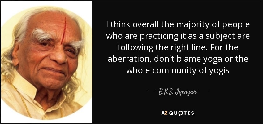 I think overall the majority of people who are practicing it as a subject are following the right line. For the aberration, don't blame yoga or the whole community of yogis - B.K.S. Iyengar