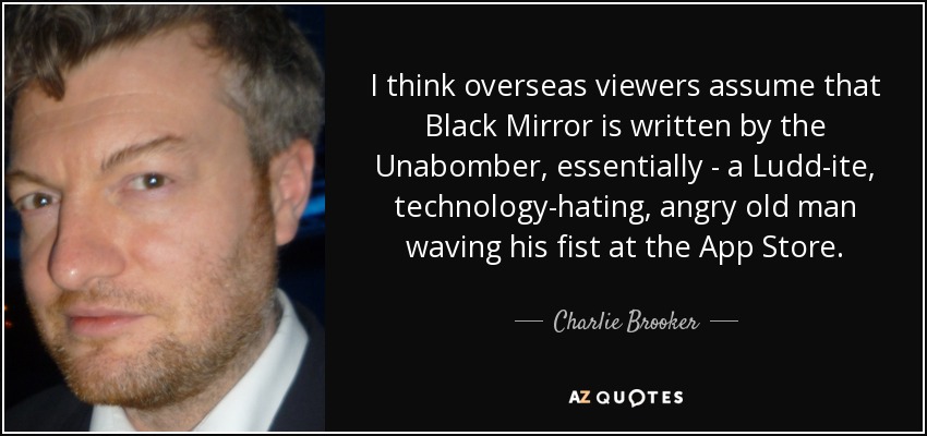 I think overseas viewers assume that Black Mirror is written by the Unabomber, essentially - a Ludd­ite, technology-hating, angry old man waving his fist at the App Store. - Charlie Brooker