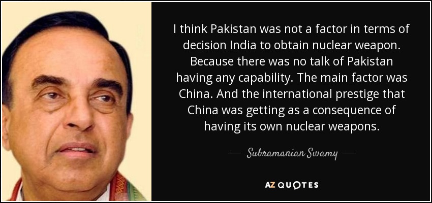 I think Pakistan was not a factor in terms of decision India to obtain nuclear weapon. Because there was no talk of Pakistan having any capability. The main factor was China. And the international prestige that China was getting as a consequence of having its own nuclear weapons. - Subramanian Swamy
