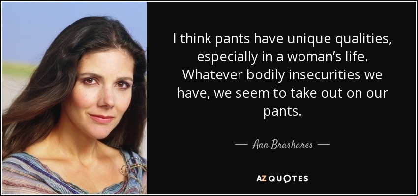 I think pants have unique qualities, especially in a woman’s life. Whatever bodily insecurities we have, we seem to take out on our pants. - Ann Brashares