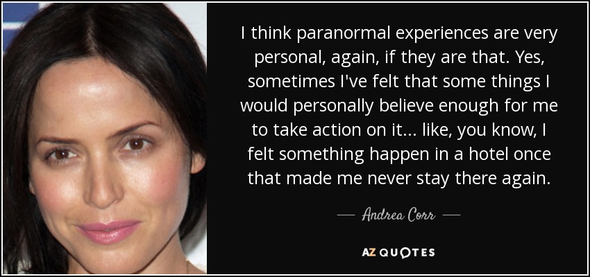 I think paranormal experiences are very personal, again, if they are that. Yes, sometimes I've felt that some things I would personally believe enough for me to take action on it... like, you know, I felt something happen in a hotel once that made me never stay there again. - Andrea Corr