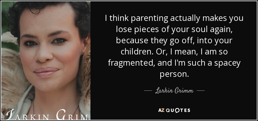 I think parenting actually makes you lose pieces of your soul again, because they go off, into your children. Or, I mean, I am so fragmented, and I'm such a spacey person. - Larkin Grimm