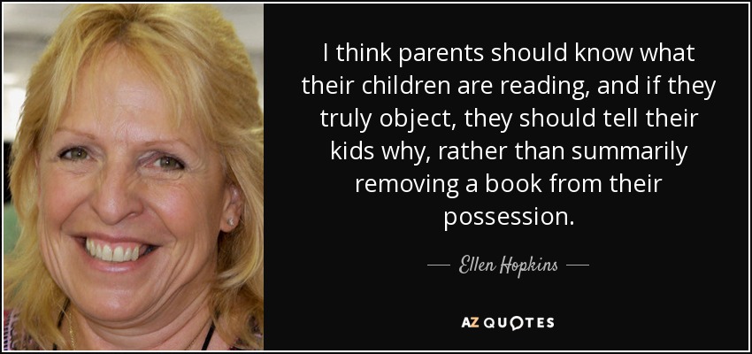 I think parents should know what their children are reading, and if they truly object, they should tell their kids why, rather than summarily removing a book from their possession. - Ellen Hopkins