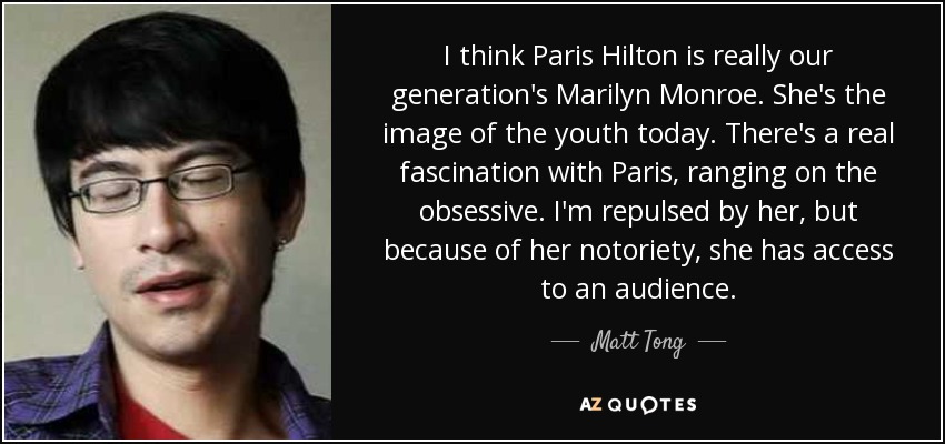 I think Paris Hilton is really our generation's Marilyn Monroe. She's the image of the youth today. There's a real fascination with Paris, ranging on the obsessive. I'm repulsed by her, but because of her notoriety, she has access to an audience. - Matt Tong