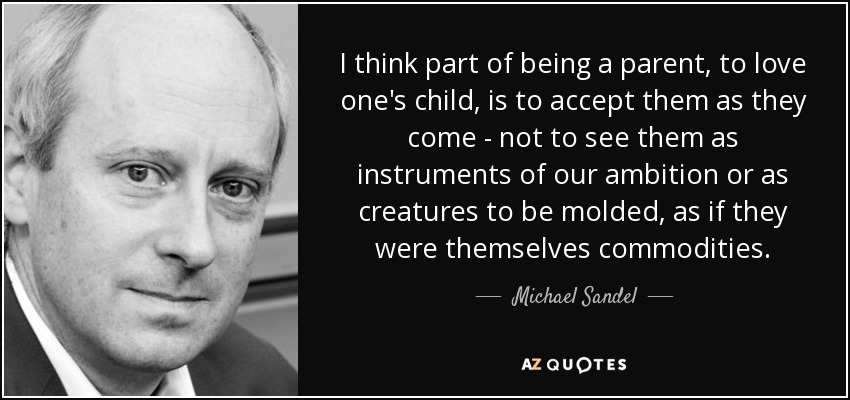 I think part of being a parent, to love one's child, is to accept them as they come - not to see them as instruments of our ambition or as creatures to be molded, as if they were themselves commodities. - Michael Sandel