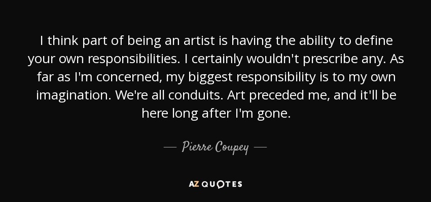 I think part of being an artist is having the ability to define your own responsibilities. I certainly wouldn't prescribe any. As far as I'm concerned, my biggest responsibility is to my own imagination. We're all conduits. Art preceded me, and it'll be here long after I'm gone. - Pierre Coupey