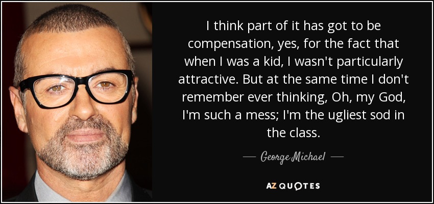 I think part of it has got to be compensation, yes, for the fact that when I was a kid, I wasn't particularly attractive. But at the same time I don't remember ever thinking, Oh, my God, I'm such a mess; I'm the ugliest sod in the class. - George Michael