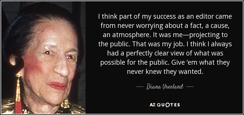 I think part of my success as an editor came from never worrying about a fact, a cause, an atmosphere. It was me—projecting to the public. That was my job. I think I always had a perfectly clear view of what was possible for the public. Give ‘em what they never knew they wanted. - Diana Vreeland