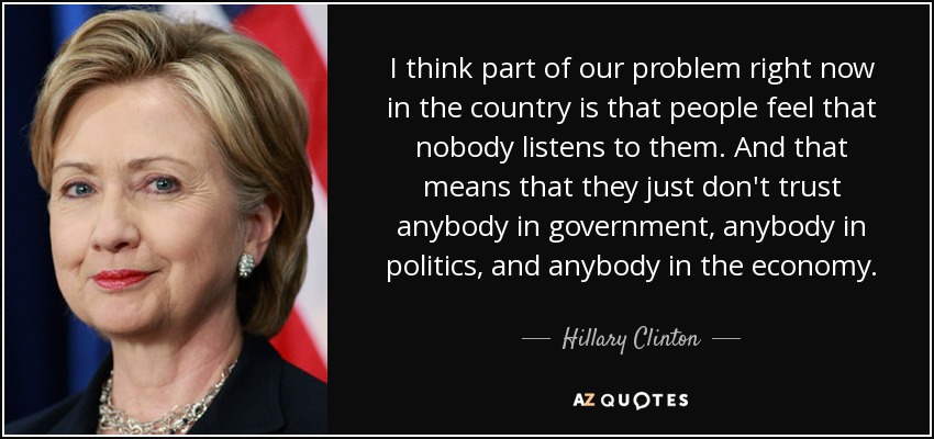 I think part of our problem right now in the country is that people feel that nobody listens to them. And that means that they just don't trust anybody in government, anybody in politics, and anybody in the economy. - Hillary Clinton