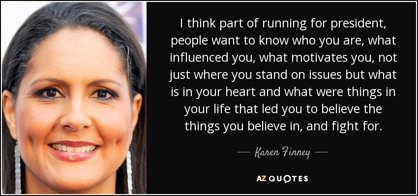 I think part of running for president, people want to know who you are, what influenced you, what motivates you, not just where you stand on issues but what is in your heart and what were things in your life that led you to believe the things you believe in, and fight for. - Karen Finney