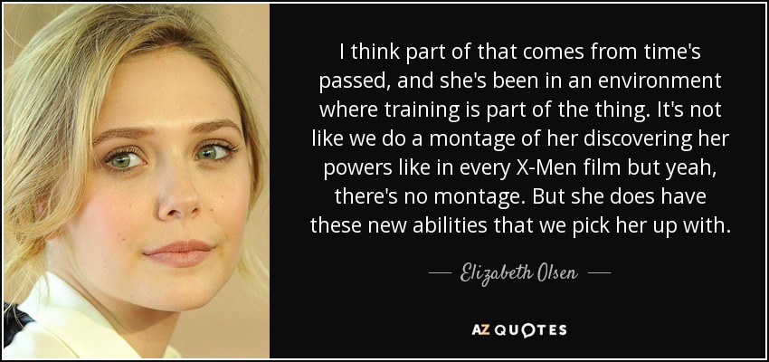 I think part of that comes from time's passed, and she's been in an environment where training is part of the thing. It's not like we do a montage of her discovering her powers like in every X-Men film but yeah, there's no montage. But she does have these new abilities that we pick her up with. - Elizabeth Olsen