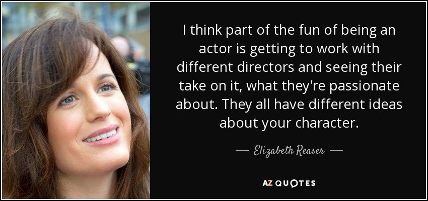 I think part of the fun of being an actor is getting to work with different directors and seeing their take on it, what they're passionate about. They all have different ideas about your character. - Elizabeth Reaser