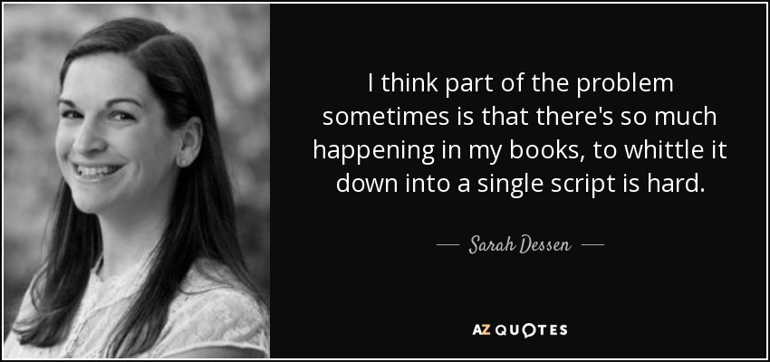 I think part of the problem sometimes is that there's so much happening in my books, to whittle it down into a single script is hard. - Sarah Dessen