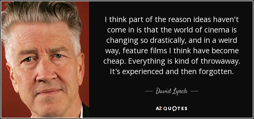 I think part of the reason ideas haven't come in is that the world of cinema is changing so drastically, and in a weird way, feature films I think have become cheap. Everything is kind of throwaway. It's experienced and then forgotten. - David Lynch