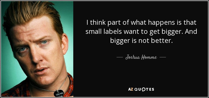 I think part of what happens is that small labels want to get bigger. And bigger is not better. - Joshua Homme