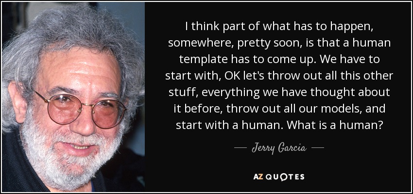 I think part of what has to happen, somewhere, pretty soon, is that a human template has to come up. We have to start with, OK let's throw out all this other stuff, everything we have thought about it before, throw out all our models, and start with a human. What is a human? - Jerry Garcia