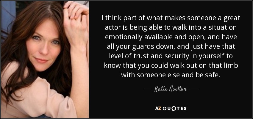 I think part of what makes someone a great actor is being able to walk into a situation emotionally available and open, and have all your guards down, and just have that level of trust and security in yourself to know that you could walk out on that limb with someone else and be safe. - Katie Aselton