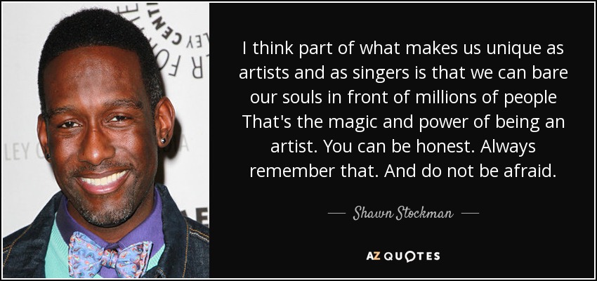 I think part of what makes us unique as artists and as singers is that we can bare our souls in front of millions of people That's the magic and power of being an artist. You can be honest. Always remember that. And do not be afraid. - Shawn Stockman