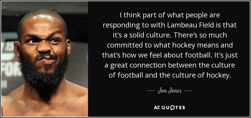I think part of what people are responding to with Lambeau Field is that it's a solid culture. There's so much committed to what hockey means and that's how we feel about football. It's just a great connection between the culture of football and the culture of hockey. - Jon Jones