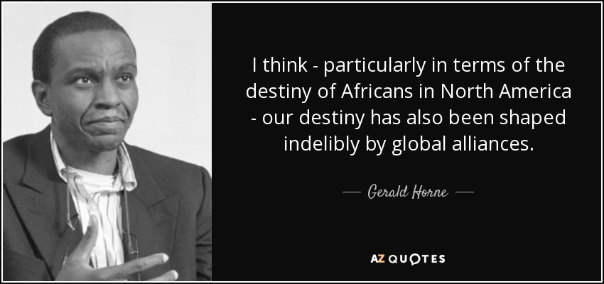 I think - particularly in terms of the destiny of Africans in North America - our destiny has also been shaped indelibly by global alliances. - Gerald Horne