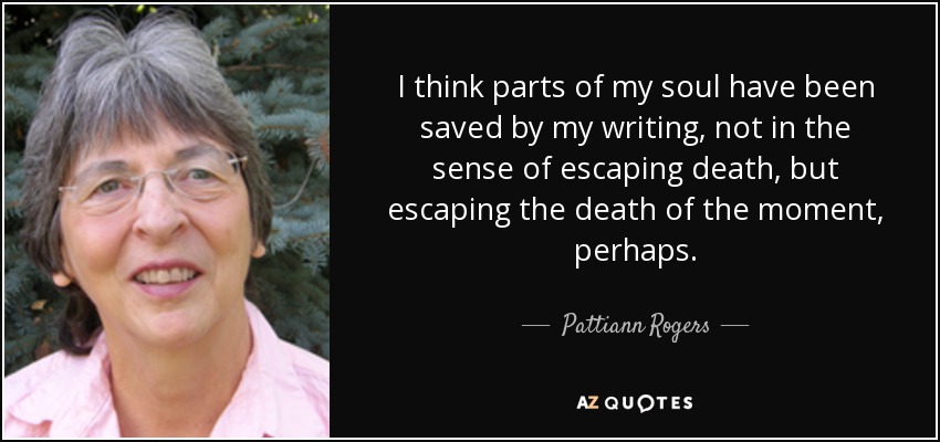 I think parts of my soul have been saved by my writing, not in the sense of escaping death, but escaping the death of the moment, perhaps. - Pattiann Rogers