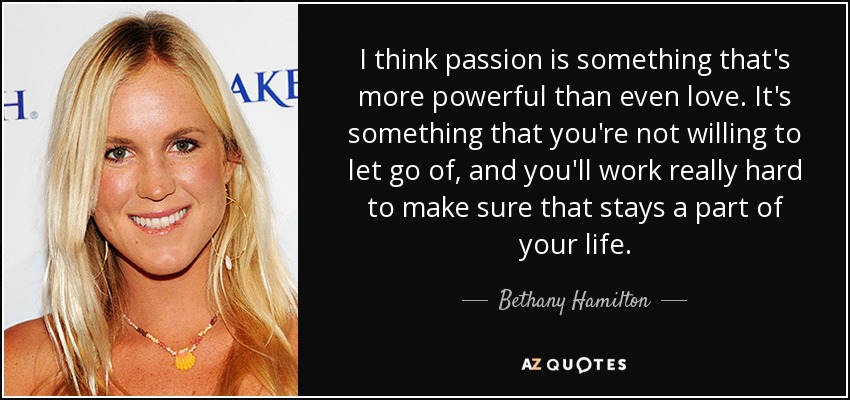 I think passion is something that's more powerful than even love. It's something that you're not willing to let go of, and you'll work really hard to make sure that stays a part of your life. - Bethany Hamilton