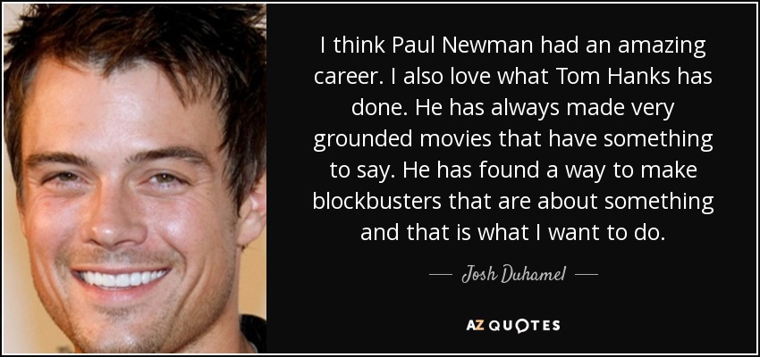 I think Paul Newman had an amazing career. I also love what Tom Hanks has done. He has always made very grounded movies that have something to say. He has found a way to make blockbusters that are about something and that is what I want to do. - Josh Duhamel