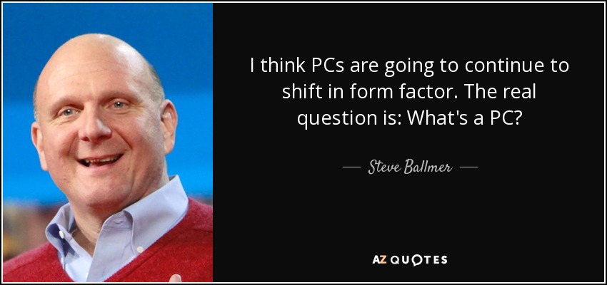 I think PCs are going to continue to shift in form factor. The real question is: What's a PC? - Steve Ballmer