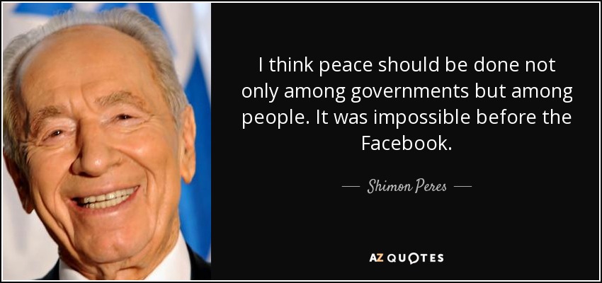 I think peace should be done not only among governments but among people. It was impossible before the Facebook. - Shimon Peres