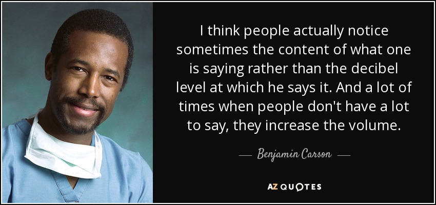 I think people actually notice sometimes the content of what one is saying rather than the decibel level at which he says it. And a lot of times when people don't have a lot to say, they increase the volume. - Benjamin Carson
