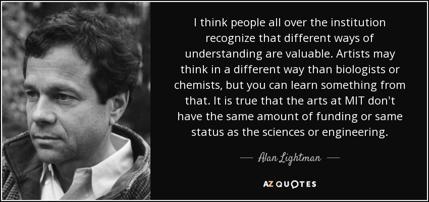 I think people all over the institution recognize that different ways of understanding are valuable. Artists may think in a different way than biologists or chemists, but you can learn something from that. It is true that the arts at MIT don't have the same amount of funding or same status as the sciences or engineering. - Alan Lightman