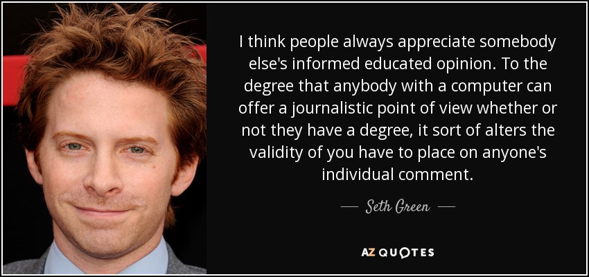 I think people always appreciate somebody else's informed educated opinion. To the degree that anybody with a computer can offer a journalistic point of view whether or not they have a degree, it sort of alters the validity of you have to place on anyone's individual comment. - Seth Green