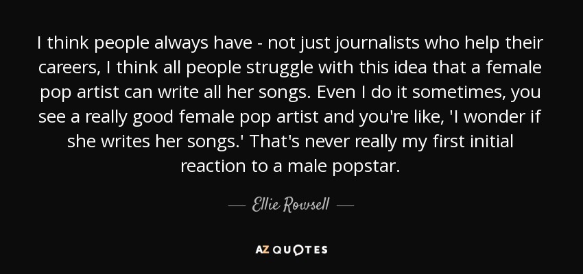 I think people always have - not just journalists who help their careers, I think all people struggle with this idea that a female pop artist can write all her songs. Even I do it sometimes, you see a really good female pop artist and you're like, 'I wonder if she writes her songs.' That's never really my first initial reaction to a male popstar. - Ellie Rowsell