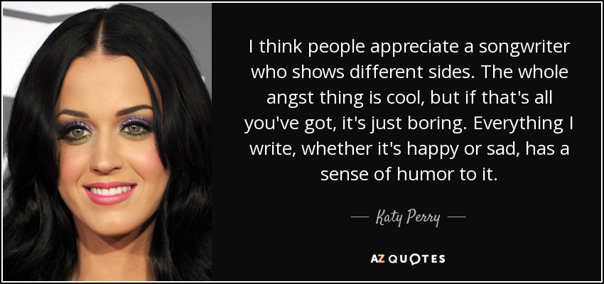 I think people appreciate a songwriter who shows different sides. The whole angst thing is cool, but if that's all you've got, it's just boring. Everything I write, whether it's happy or sad, has a sense of humor to it. - Katy Perry