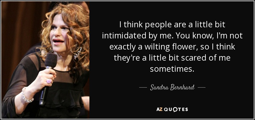 I think people are a little bit intimidated by me. You know, I'm not exactly a wilting flower, so I think they're a little bit scared of me sometimes. - Sandra Bernhard