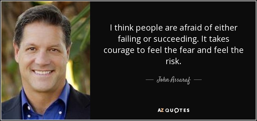 I think people are afraid of either failing or succeeding. It takes courage to feel the fear and feel the risk. - John Assaraf