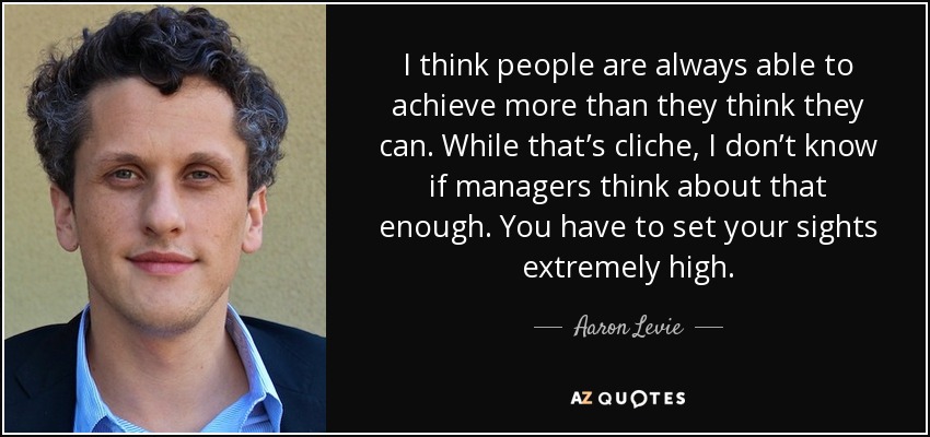I think people are always able to achieve more than they think they can. While that’s cliche, I don’t know if managers think about that enough. You have to set your sights extremely high. - Aaron Levie