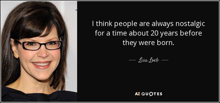 I think people are always nostalgic for a time about 20 years before they were born. - Lisa Loeb